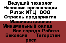 Ведущий технолог › Название организации ­ Ритэк-ИТЦ, ООО › Отрасль предприятия ­ Машиностроение › Минимальный оклад ­ 49 000 - Все города Работа » Вакансии   . Татарстан респ.